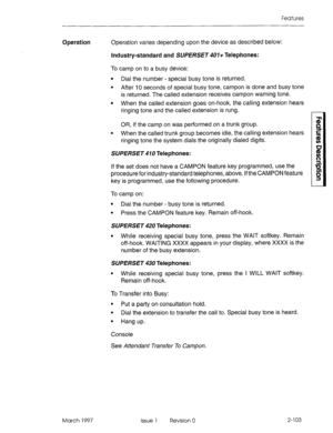 Page 143Features 
Operation Operation varies depending upon the device as described below: 
Industry-standard and SUPERSET 401+ Telephones: 
To camp on to a busy device: 
l Dial the number - special busy tone is returned. 
l After IO seconds of special busy tone, campon is done and busy tone 
is returned. The called extension receives campon warning tone. 
l When the called extension goes on-hook, the calling extension hears 
ringing tone and the called extension is rung. 
OR, if the camp on was performed on a...