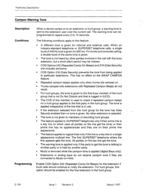 Page 144Features Description 
Campon Warning Tone 
Description When a device camps on to an extension or hunt group, a warning tone is 
sent to the extension user over the current call. The warning tone can be 
programmed to repeat every 5 to 15 seconds. 
Conditions The following conditions apply to this feature: 
. 
. 
. 
. 
. 
. 
. 
. 
. 
. 
. 
. 
. 
. 
. A different tone is given for internal and external calls. When an 
industry-standard telephone or SUPERSET telephone calls, a single 
burst of 440 Hz tone...