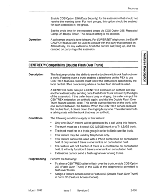 Page 145Features 
Enable COS Option 216 (Data Security) for the extensions that should not 
receive the warning tone. For hunt groups, this option should be enabled 
for each extension in the group. 
Set the cycle time for the repeated beeps via COS Option 255, Repeated 
Camp-On Beeps Timer. The default setting is IO seconds. 
Operation 
A call camps on and a tone is heard. For SUPERSETtelephones, the SWAP 
CAMPON feature can be used to consult with the party that camped on. 
Alternatively, for any extension,...