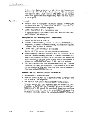 Page 146Features Description 
Operation 
Generally: 
l In the Select Options Subform of CDE Form 13 (Trunk Circuit 
Descriptors), set the Flash Over Trunk option to YES, set the Flash 
Type option to either LOOP FLSH or RING GND, and set the Flash 
Timer to an appropriate value (if applicable). Note: The trunk must be 
in a trunk group. 
l While on a busy or ringing CENTREX trunk, press the TRANSKONF 
key, press the FLASH key (SUPERSET407+ telephones), or flash the 
switchhook (industry-standard telephone). 
l...