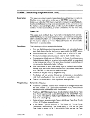 Page 147Features 
CENTREX Compatibility (Single Flash Over Trunk) 
Description 
This feature provides the ability to send a switchhookflash out over a trunk. 
Flashing over a trunk allows for the use of CENTREX features by 
telephones within the PBX. Callers must follow instructions specified by the 
local central office concerning which access codes to dial, and when to wait 
for dial tone. After sending the flash over the trunk, the system will wait for 
dial tone from the central office, or for the Limited...