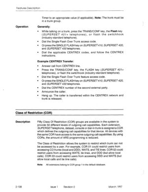 Page 148Features Description 
Operation Timer to an appropriate value (if applicable). Note: The trunk must be 
in a trunk group. 
Generally: 
l While talking on a trunk, press the TRANSKONF key, the Flash key 
(SUPERSET 401+ telephones), or flash the switchhook 
(industry-standard telephone). 
l Dial the Single Flash Over Trunk access code. 
l Or press the SINGLE FLASH key on SUPERSET470, SUPERSET 420, 
and SUPERSET 430 telephones. 
l Dial the applicable CENTREX codes, and follow the CENTREX 
instructions....