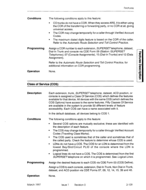 Page 149Features 
Conditions 
The following conditions apply to this feature: 
l CO trunks do not have a COR. When they access ARS, it is either using 
the COR of the transferring or forwarding party, or no COR at all, giving 
universal access. 
l The COR may change temporarily for a caller through Verified Account 
Codes. 
l The maximum dialed digits feature is based on the COR of the caller. 
Refer to the Automatic Route Selection and Toll Control Practice. 
Programming 
Assign a COR number to each extension,...