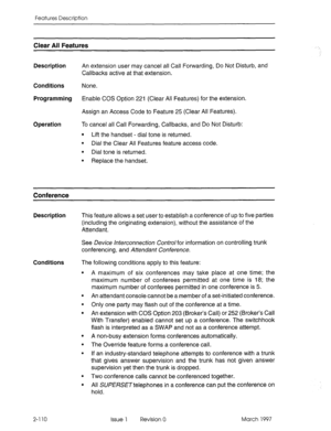 Page 150Features Description 
Clear All Features 
Description 
An extension user may cancel all Call Forwarding, Do Not Disturb, and 
Callbacks active at that extension. 
Conditions None. 
Programming Enable COS Option 221 (Clear All Features) for the extension. 
Assign an Access Code to Feature 25 (Clear All Features). 
Operation To cancel all Call Forwarding, Callbacks, and Do Not Disturb: 
l Lift the handset - dial tone is returned. 
l Dial the Clear All Features feature access code. 
l Dial tone is returned....