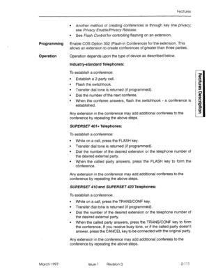 Page 151Features 
l Another method of creating conferences is through key line privacy; 
see Privacy Enable/Privacy Release. 
l See F/ash Controlfor controlling flashing on an extension. 
Programming Enable COS Option 302 (Flash-in Conference) for the extension. This 
allows an extension to create conferences of greater than three patties. 
Operation Operation depends upon the type of device as described below. 
Industry-standard Telephones: 
To establish a conference: 
l Establish a 2-patty call. 
l Flash the...