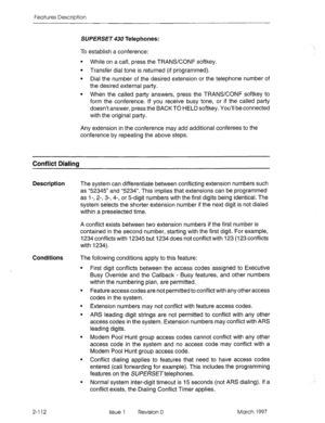 Page 152Features Description 
SUPERSET 430 Telephones: 
To establish a conference: 
l While on a call, press the TRANSCONF softkey. 
l Transfer dial tone is returned (if programmed). 
l Dial the number of the desired extension or the telephone number of 
the desired external party. 
l When the called party answers, press the TRANSCONF softkey to 
form the conference. If you receive busy tone, or if the called party 
doesn’t answer, press the BACKTO HELD softkey. You’ll be connected 
with the original party. 
Any...