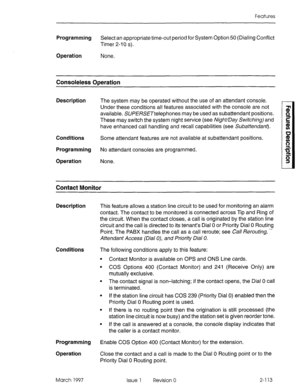 Page 153Features 
Programming Select an appropriate time-out period for System Option 50 (Dialing Conflict 
Timer 2-10 s). 
Operation None. 
Consoleless Operation 
Description The system may be operated without the use of an attendant console. 
Under these conditions all features associated with the console are not 
available. SUPERSETtelephones may be used as subattendant positions. 
These may switch the system night service (see Night/Day Switchingj and 
have enhanced call handling and recall capabilities (see...