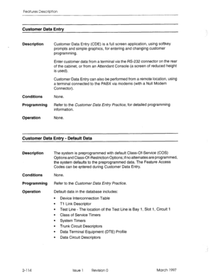 Page 154Features Description 
Customer Data Entry 
Description 
Customer Data Entry (CDE) is a full screen application, using softkey 
prompts and simple graphics, for entering and changing customer 
programming. 
Enter customer data from a terminal via the RS-232 connector on the rear 
of the cabinet, or from an Attendant Console (a screen of reduced height 
is used). 
Customer Data Entry can also be performed from a remote location, using 
a terminal connected to the PABX via modems (with a Null Modem...