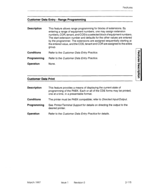 Page 155Features 
Customer Data Entry - Range Programming 
Description 
Conditions 
Programming 
Operation This feature allows range programming for blocks of extensions. By 
entering a range of equipment numbers, one may assign extension 
numbers, COR, tenant, and COS to a selected block of equipment numbers. 
The start extension number and defaults for the other values are entered 
by the programmer. The extensions are assigned sequentially starting at 
the entered value, and the COS, tenant and COR are...