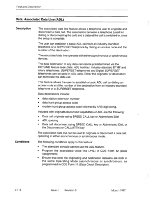 Page 156Features Description 
Data: Associated Data Line (ADL) 
Description The associated data line feature allows a telephone user to originate and 
disconnect a data call. The association between a telephone (used for 
dialing or disconnecting the call) and a dataset the call is switched to, once 
the setup is complete. 
The user can establish a basic ADL call from an industry-standard 
telephone or a SUPERSETtelephone by dialing an access code and the 
number of the destination. 
The associated data line...