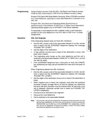 Page 157Features 
Programming Assign Feature Access Code 28 (ADL Call Setup) and Feature Access 
Code 29 (ADL Disconnect) in CDE Form 02 (Feature Access Codes). 
Enable COS Option 900 (Data Station Queuing). When COS 900 is enabled 
on a voice telephone, queuing to a busy data destination is allowed on an 
ADL call. 
Program ADL Auto Baud and Operating Mode (Synchronous or 
Asynchronous) in the subform of CDE Form 11 (Data Circuit Descriptor). 
Operating Mode applies only to DATASET 2100 Series datasets. 
To...