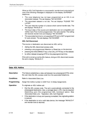 Page 158Features Description 
When an ADL Call Origination is unsuccessful, reorder tone is returned and 
one of the following messages is displayed on the display SUPERSET 
telephone: 
l The voice telephone has not been programmed as an AVL to an 
associated dataset. The set displays “NO ACCESS”. 
l The associated dataset is not idle. The set displays “PLEASE TRY 
LATER”. 
l The user dials the number of a device which cannot handle data. The 
set displays “INVALID #“. 
l The baud rates of the source and...