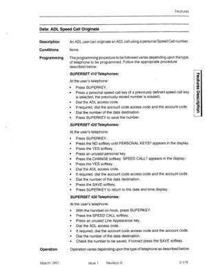 Page 159Features 
Data: ADL Speed Call Originate 
Description An ADL user can originate an ADLcall using a personal Speed Call number. 
Conditions None. 
Programming The programming procedure to be followed varies depending upon the type 
of telephone to be programmed. Follow the appropriate procedure 
described below: 
SVPERSET 410 Telephones: 
At the user’s telephone: 
l Press SUPERKEY. 
l Press a personal speed call key (if a previously defined speed call key 
is selected, the previously stored number is...