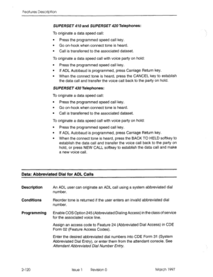 Page 160Features Description 
SUPERSET 470 and SUPERSET 420 Telephones: 
To originate a data speed call: 
l Press the programmed speed call key. 
l Go on-hook when connect tone is heard. 
l Call is transferred to the associated dataset. 
To originate a data speed call with voice party on hold: 
l Press the programmed speed call key. 
l If ADL Autobaud is programmed, press Carriage Return key. 
l When the connect tone is heard, press the CANCEL key to establish 
the data call and transfer the voice call back to...