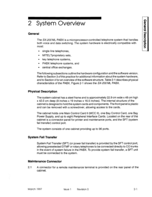 Page 172 System Overview 
General 
The SX-200 ML PABX is a microprocessor-controlled telephone system that handles 
both voice and data switching. The system hardware is electrically compatible with 
most: 
9 single line telephones, 
l MITEL@proprietary sets, 
l key telephone systems, 
l PABX telephone systems, and 
l central office exchanges. 
The following subsections outline the hardware configuration and the software version. 
Refer to Section 3 of this practice for additional information about the system...