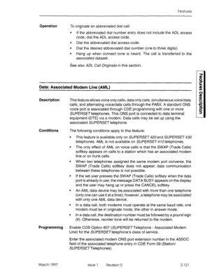 Page 161Features 
Operation 
To originate an abbreviated dial call: 
l If the abbreviated dial number entry does not include the ADL access 
code, dial the ADL access code. 
l Dial the abbreviated dial access code. 
l Dial the desired abbreviated dial number (one to three digits). 
l Hang up when connect tone is heard. The call is transferred to the 
associated dataset. 
See also ADL Call Originate in this section. 
Data: Associated Modem Line (AML) 
Description 
This feature allows voice only calls, data only...