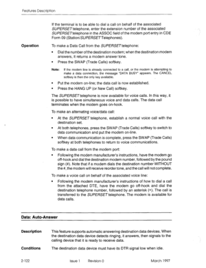 Page 162Features Description 
Operation 
If the terminal is to be able to dial a call on behalf of the associated 
SUPERSETtelephone, enter the extension number of the associated 
SUfERSETtelephone in the ASSOC field of the modem port entry in CDE 
Form 09 (StationlSUPERSETTelephones). 
To make a Data Call from the SUPERSETtelephone: 
l Dial the number of the destination modem; when the destination modem 
answers, it returns a modem answer tone. 
l Press the SWAP (Trade Calls) softkey. 
Note: If the modem line...