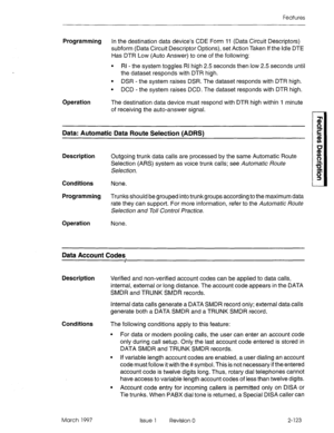 Page 163Features 
Programming In the destination data device’s CDE Form 11 (Data Circuit Descriptors) 
subform (Data Circuit Descriptor Options), set Action Taken If the idle DTE 
Has DTR Low (Auto Answer) to one of the following: 
Operation 
l RI - the system toggles RI high 2.5 seconds then low 2.5 seconds until 
the dataset responds with DTR high. 
l DSR - the system raises DSR. The dataset responds with DTR high. 
l DCD - the system raises DCD. The dataset responds with DTR high. 
The destination data device...