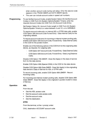 Page 164Features Description 
enter another account code during call setup. Only this second code 
appears in the TRUNK SMDR and DATA SMDR reports. 
l The user can include account codes in speed call numbers. 
Programming 
To use Verified Account Codes, enable System Option 05 (Verified Account 
Codes) in CDE Form 04 (System Options/System Timers); enter the 
required Account Codes into CDE Form 33 (Account Code Entry). 
Set System Option 55, Account Code Length in CDE Form 04 (System 
Options/System Timers) to...