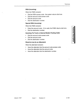 Page 165Features 
March 1997 
DISA (Incoming) 
When the PABX answers: 
l Dial the DISA access code - the system returns dial tone. 
l Dial the account code access code. 
l Dial the account code. 
l Dial the destination number. 
Special DISA (Incoming) 
When the PABX answers: 
l Enter the account code - if it is valid, the PABX returns dial tone. 
l Dial the destination number. 
Incoming Tie Trunk or Internal Modem Pooling Caller 
l Dial the account code access code. 
l Dial the account code. 
l Dial the...