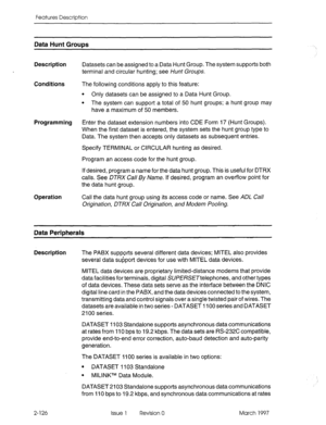 Page 166Features Description 
Data Hunt Grows 
Description 
Conditions 
Programming 
Operation Datasets can be assigned to a Data Hunt Group. The system supports both 
terminal and circular hunting; see Hunt Groups. 
The following conditions apply to this feature: 
l Only datasets can be assigned to a Data Hunt Group. 
l The system can support a total of 50 hunt groups; a hunt group may 
have a maximum of 50 members. 
Enter the dataset extension numbers into CDE Form 17 (Hunt Groups). 
When the first dataset is...