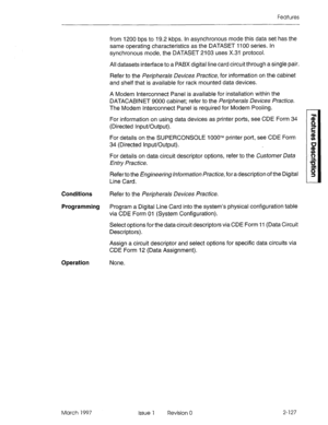 Page 167Features 
Conditions 
Programming 
Operation None.  from 1200 bps to 19.2 kbps. In asynchronous mode this data set has the 
same operating characteristics as the DATASET 1100 series. In 
synchronous mode, the DATASET 2103 uses X.31 protocol. 
All datasets interface to a PABX digital line card circuit through a single pair. 
Refer to the Peripherals Devices Pracfice, for information on the cabinet 
and shelf that is available for rack mounted data devices. 
A Modem Interconnect Panel is available for...