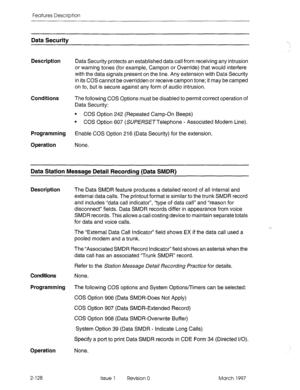 Page 168Features Description 
Data Securitv 
Description 
Data Security protects an established data call from receiving any intrusion 
or warning tones (for example, Campon or Override) that would interfere 
with the data signals present on the line. Any extension with Data Security 
in its COS cannot be overridden or receive campon tone; it may be camped 
on to, but is secure against any form of audio intrusion. 
Conditions The following COS Options must be disabled to permit correct operation of 
Data...