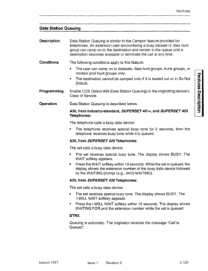 Page 169Features 
Data Station Queuing 
Description 
Conditions The following conditions apply to this feature: 
Programming 
Operation 
March 1997 
Data Station Queuing is similar to the Campon feature provided for 
telephones. An extension user encountering a busy dataset or data hunt 
group can camp on to the destination and remain in the queue until a 
destination becomes available or terminate the call at any time. 
l The user can camp on to datasets, data hunt groups, trunk groups, or 
modem pool hunt...