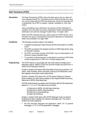 Page 170Features Description 
Data Transceiver (DTRXI 
Description 
The Data Transceiver (DTRX) allows the data user to set up a data call 
from a data terminal (DTE). The system has four DTRX channels; four users 
can communicate with the DTRX simultaneously. When the requested call 
is established, the DTRX is dropped, making it available for other data 
callers. 
Users requesting a busy destination are queued until the destination is 
available. Up to 20 callers can queue. Subsequent callers requesting busy...