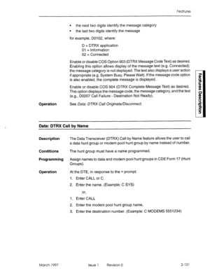 Page 171Features 
l the next two digits identify the message category 
l the last two digits identify the message 
for example, DO1 02, where: 
D = DTRX application 
01 = Information 
02 = Connected 
Enable or disable COS Option 903 (DTRX Message Code Text) as desired. 
Enabling this option allows display of the message text (e.g. Connected); 
the message category is not displayed. The text also displays a user action 
if appropriate (e.g. System Busy, Please Wait). If the message code option 
is also enabled,...