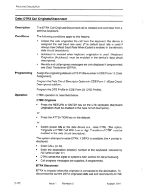 Page 172Features Description 
Data: DTRX Call Originate/Disconnect 
Description 
The DTRX Call Originate/Disconnect call is initiated and controlled from a 
terminal keyboard. 
Conditions The following conditions apply to this feature: 
l Unless the user originates the call from the keyboard, the device is 
assigned the last baud rate used. (The default baud rate is used if 
Always Use Default Baud Rate When Called is enabled in the device’s 
data circuit descriptors). 
l Autobaud is invoked when keyboard...