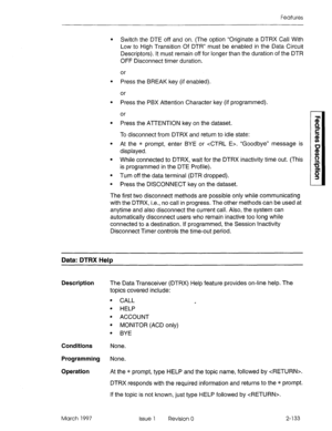 Page 173Features 
l Switch the DTE off and on. (The option “Originate a DTRX Call With 
Low to High Transition Of DTR” must be enabled in the Data Circuit 
Descriptors). It must remain off for longer than the duration of the DTR 
OFF Disconnect timer duration. 
or 
l Press the BREAK key (if enabled). 
or 
l Press the PBX Attention Character key (if programmed). 
or 
l Press the ATTENTION key on the dataset. 
To disconnect from DTRX and return to idle state: 
l At the * prompt, enter BYE or 4TRL E>. “Goodbye”...