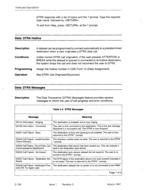 Page 174Features Description 
DTRX responds with a list of topics and the ? prompt. Type the required 
topic name, followed by . 
To exit from Help, press  at the ? prompt. 
Data: DTRX Hotline 
Description A dataset can be programmed to connect automatically to a predetermined 
destination when a user originates a DTRX data call. 
Conditions Unlike normal DTRX call origination, if the user presses ATTENTION or 
BREAK while the dataset is queued or connected to its hotline destination, 
the system drops the call...