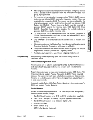 Page 177Features 
l If the originator does not dial a specific modem pool hunt group access 
code, a pooled modem is selected from the default modem pool hunt 
group, if programmed. 
l On incoming or internal calls, the system prints TRUNK SMDR reports 
for the trunk and Data SMDR reports for the pooled modem if they are 
enabled in the respective COS. The reports can be correlated by the 
originating device’s identity and the time the call was started. COS 
Option 806 (SMDR - Record Incoming Calls) must be...