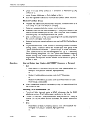 Page 178Features Description 
Operation 
l Class of Service (COS) (default is 1) and Class of Restriction (COR) 
(default is I), 
l mode: Answer, Originate, or Both (default is Both), 
l auto-dial capability: Auto dial or Non Auto dial (default is Non Auto dial). 
Modem Pool Hunt Group 
Program the extension numbers of the required pooled modems to a 
Hunt Group in CDE Form 17 (Hunt Groups). 
Assign an access code to the modem pool hunt group. 
If desired, make this the default modem pool hunt group. Users do...