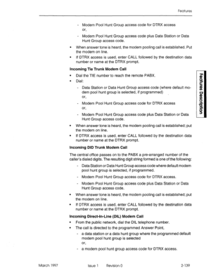 Page 179Features 
- Modem Pool Hunt Group access code for DTRX access 
or, 
- Modem Pool Hunt Group access code plus Data Station or Data 
Hunt Group access code. 
l When answer tone is heard, the modem pooling call is established. Put 
the modem on line. 
l If DTRX access is used, enter CALL followed by the destination data 
number or name at the DTRX prompt. 
incoming Tie Trunk Modem Call 
l Dial the TIE number to reach the remote PABX. 
l Dial: 
- Data Station or Data Hunt Group 
dem pool hunt group is...