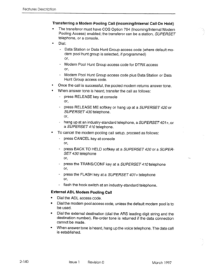 Page 180Features Description 
Transferring a Modem Pooling Call (Incoming/Internal Call On Hold) 
l The transferor must have COS Option 704 (Incoming/Internal Modem 
Pooling Access) enabled; the transferor can be a station, SUPERSET 
telephone, or a console. 
l Dial: 
- Data Station or Data Hunt Group access code (where default mo- 
dem pool hunt group is selected, if programmed) 
or, 
- Modem Pool Hunt Group access code for DTRX access 
or, 
- Modem Pool Hunt Group access code plus Data Station or Data 
Hunt...