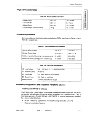 Page 19System Overview 
Physical Characteristics 
Table 2-1 Physical Characteristics 
Cabinet Height 48.0 cm 
Cabinet Width 22.9 cm 
Cabinet Depth 42.0 cm 
Cabinet Weight (cards installed) 19 kg 19.0 inches 
9.0 inches 
16.5 inches 
42 pounds 
System Requirements 
Environmental and electrical requirements for the PABX are shown in Table 2-2 and 
Table 2-3 respectively. 
Table 2-2 Environmental Requirements 
Operating Temperature 
0 to 4o” c 32 to 104’ F 
Storage Temperature 
-20 to 5o” c -4 to 122’ F 
Relative...