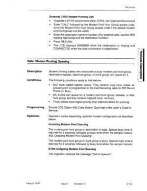 Page 181Features 
External DTRX Modem Pooling Call 
l Originate a DTRX session (see Data: DTRX Call Originate/Disconnect 
l Enter “CALL” followed by the Modem Pool Hunt Group access code, 
(omit the Modem Pool Hunt Group access code if the default modem 
pool hunt group is to be used), 
l Enter the destination name or number. (For external calls, dial the ARS 
leading digit string and the destination number). 
l Press RETURN. 
l The DTE displays RINGING while the destination is ringing and 
CONNECTED when the...