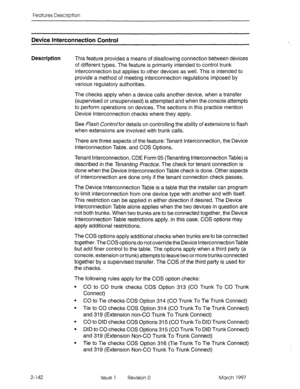 Page 182Features Description 
Device Interconnection Control 
Description This feature provides a means of disallowing connection between devices 
of different types. The feature is primarily intended to control trunk 
interconnection but applies to other devices as well. This is intended to 
provide a method of meeting interconnection regulations imposed by 
various regulatory authorities. 
The checks apply when a device calls another device, when a transfer 
(supervised or unsupervised) is attempted and when...