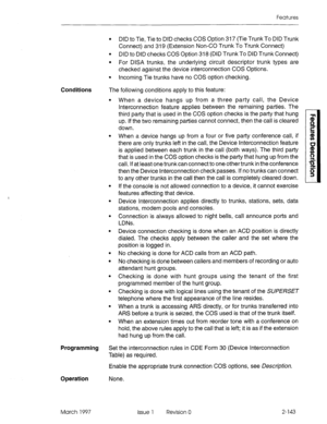 Page 183Features 
Conditions 
l DID to Tie, Tie to DID checks COS Option 317 (Tie Trunk To DID Trunk 
Connect) and 319 (Extension Non-CO Trunk To Trunk Connect) 
l DID to DID checks COS Option 318 (DID Trunk To DID Trunk Connect) 
l For DISA trunks, the underlying circuit descriptor trunk types are 
checked against the device interconnection COS Options. 
l Incoming Tie trunks have no COS option checking. 
The following conditions apply to this feature: 
. 
. 
. 
. 
. 
. 
. 
. 
. 
. 
When a device hangs up from...