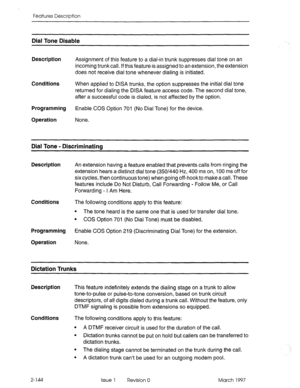 Page 184Features Description 
Dial Tone Disable 
Description Assignment of this feature to a dial-in trunk suppresses dial tone on an 
incoming trunkcall. If this feature is assigned to an extension, the extension 
does not receive dial tone whenever dialing is initiated. 
Conditions When applied to DISA trunks, the option suppresses the initial dial tone 
returned for dialing the DISA feature access code. The second dial tone, 
after a successful code is dialed, is not affected by the option. 
Programming...