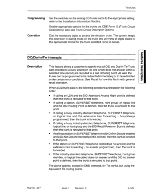 Page 185Features 
Programming Set the switches on the analog CO trunks cards to the appropriate setting; 
refer to the installation information Practice. 
Enable appropriate options for the trunks via CDE Form 13 (Trunk Circuit 
Descriptors); also see Trunk Circuit Descriptor Options. 
Operation Dial the necessary digits to access the dictation trunk. The system keeps 
the extension in dialing mode on the trunk and converts all digits dialed to 
the appropriate format for the trunk selected (tone or pulse)....