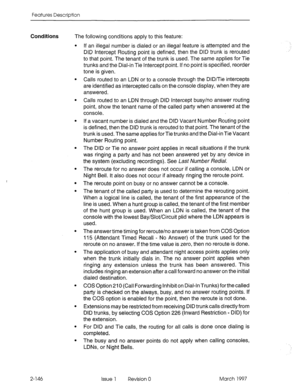 Page 186Features Description 
Conditions 
The following conditions apply to this feature: 
l If an illegal number is dialed or an illegal feature is attempted and the 
DID Intercept Routing point is defined, then the DID trunk is rerouted 
to that point. The tenant of the trunk is used. The same applies for Tie 
trunks and the Dial-in Tie Intercept point. If no point is specified, reorder 
tone is given. 
l Calls routed to an LDN or to a console through the DID/Tie intercepts 
are identified as intercepted calls...