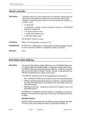 Page 188Features Description 
Direct-in Lines (DIL) 
Description 
Conditions 
Programming 
Operation 
This feature allows non-dial-in type trunks to ring specific answering points, 
rather than at the attendant console; this may vary with night service 
changes. An answering point may be one of the following in addition to a 
console or LDN: 
l an ACD Path 
l an extension number (industry-standard telephone, SUPERSET 
telephone, logical line) 
. 
a hunt group access code 
. 
a modem pool access code 
. 
a night...