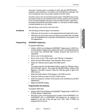 Page 189Features 
Conditions The following conditions apply to this feature: 
. 
. DSS keys will not function on line appearances associated with trunks. 
DSS keys will not function when any feature associated with a template 
such as Hotel/Motel and Automatic Call Distribution are placed on the 
line appearance. 
Programming SUPERS/3 telephones 
To program DSS keys: 
March 1997 Automatic Transfer option is available to users with the SECRETARIAL 
enabled on their DSS keys. To transfer a call, the DSS key is...