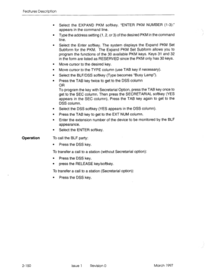 Page 190Features Description 
Operation 
. Select the EXPAND PKM softkey. “ENTER PKM NUMBER (l-3):” 
appears in the command line. 
. Type the address setting (1,2, or 3) of the desired PKM in the command 
line. 
. Select the Enter softkey. The system displays the Expand PKM Set 
Subform for the PKM. The Expand PKM Set Subform allows you to 
program the functions of the 30 available PKM keys. Keys 31 and 32 
in the form are listed as RESERVED since the PKM only has 30 keys. 
Move cursor to the desired key. 
Move...