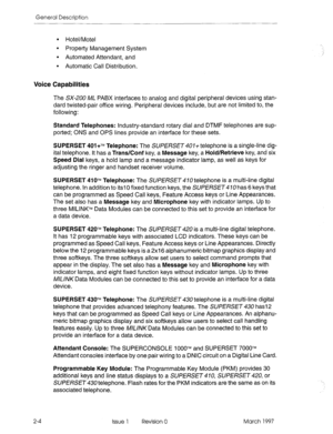 Page 20General Description 
9 Hotel/Motel 
. Property Management System 
l Automated Attendant, and 
. Automatic Call Distribution. 
Voice Capabilities 
The SX-200 ML PABX interfaces to analog and digital peripheral devices using stan- 
dard twisted-pair office wiring. Peripheral devices include, but are not limited to, the 
following: 
Standard Telephones: Industry-standard rotary dial and DTMF telephones are sup- 
ported; ONS and OPS lines provide an interface for these sets. 
SUPERSET 401+‘~ Telephone: The...