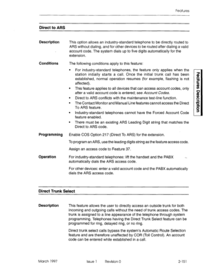 Page 191Features 
Direct to ARS 
Description This option allows an industry-standard telephone to be directly routed to 
ARS without dialing, and for other devices to be routed after dialing a valid 
account code. The system dials up to five digits automatically for the 
extension. 
Conditions The following conditions apply to this feature: 
l For industry-standard telephones, the feature only applies when the 
station initially starts a call. Once the initial trunk call has been 
established, normal operation...