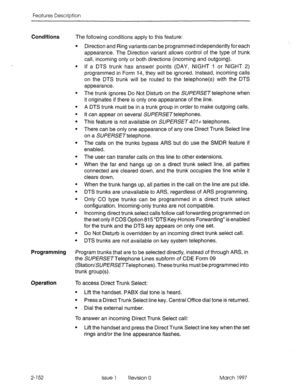 Page 192Features Description 
Conditions 
The following conditions apply to this feature: 
. 
. 
. 
. 
. 
. 
. 
. 
. 
. 
. 
. 
. 
. 
. 
. Direction and Ring variants can be programmed independently for each 
appearance. The Direction variant allows control of the type of trunk 
call, incoming only or both directions (incoming and outgoing). 
If a DTS trunk has answer points (DAY, NIGHT 1 or NIGHT 2) 
programmed in Form 14, they will be ignored. Instead, incoming calls 
on the DTS trunk will be routed to the...